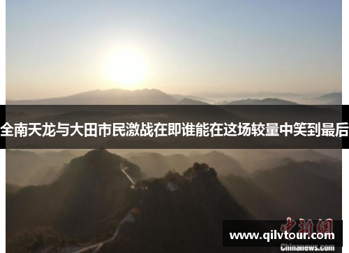 全南天龙与大田市民激战在即谁能在这场较量中笑到最后